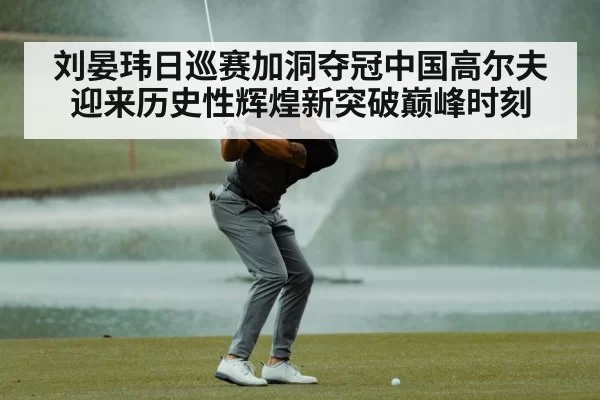 刘晏玮日巡赛加洞夺冠中国高尔夫迎来历史性辉煌新突破巅峰时刻