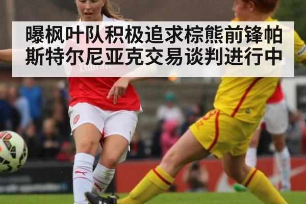 曝枫叶队积极追求棕熊前锋帕斯特尔尼亚克交易谈判进行中